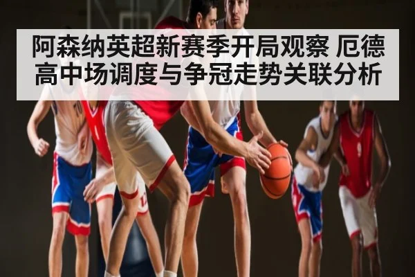 阿森纳英超新赛季开局观察 厄德高中场调度与争冠走势关联分析（hth）
