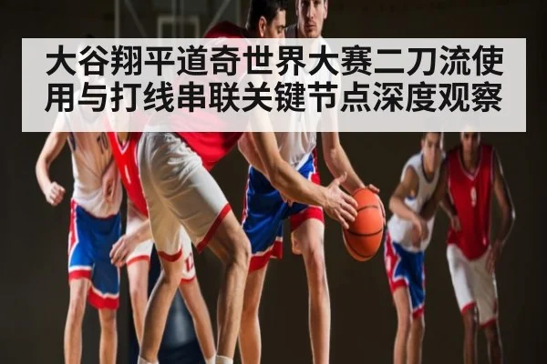 大谷翔平道奇世界大赛二刀流使用与打线串联关键节点深度观察（hth）